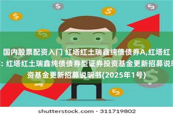 国内股票配资入门 红塔红土瑞鑫纯债债券A,红塔红土瑞鑫纯债债券C: 红塔红土瑞鑫纯债债券型证券投资基金更新招募说明书(2025年1号)