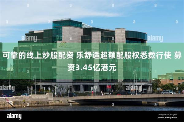 可靠的线上炒股配资 乐舒适超额配股权悉数行使 募资3.45亿港元
